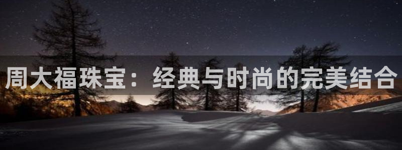 众腾娱乐文化怎么样：周大福珠宝：经典与时尚的完美结合