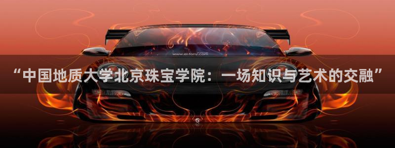 众腾娱乐平台官网入口：“中国地质大学北京珠宝学院：一场知识与