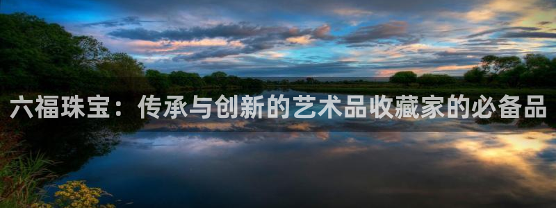 众腾娱乐官方客服电话：六福珠宝：传承与创新的艺术品收藏家的必